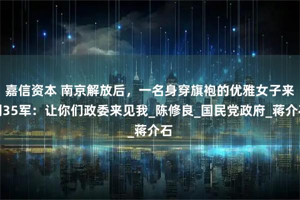 嘉信资本 南京解放后，一名身穿旗袍的优雅女子来到35军：让你们政委来见我_陈修良_国民党政府_蒋介石