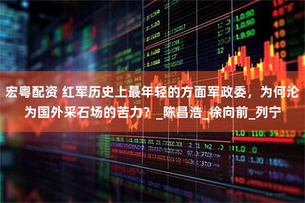 宏粤配资 红军历史上最年轻的方面军政委,为何沦为国外采石场的苦力?_陈昌浩_徐向前_列宁