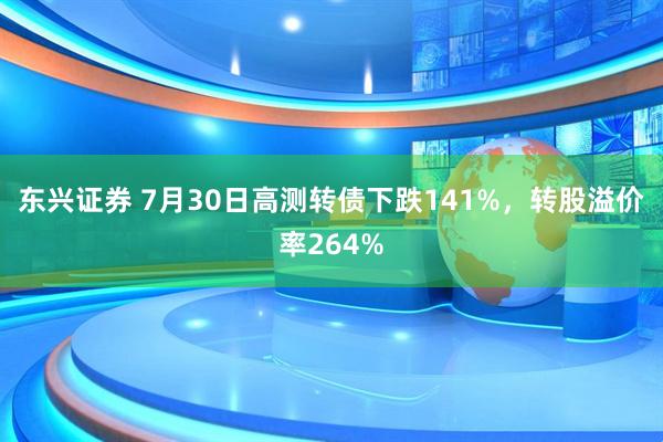 东兴证券 7月30日高测转债下跌141%,转股溢价率264%