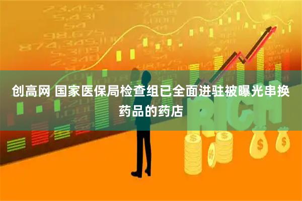 创高网 国家医保局检查组已全面进驻被曝光串换药品的药店