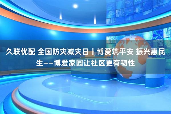 久联优配 全国防灾减灾日丨博爱筑平安 振兴惠民生——博爱家园让社区更有韧性