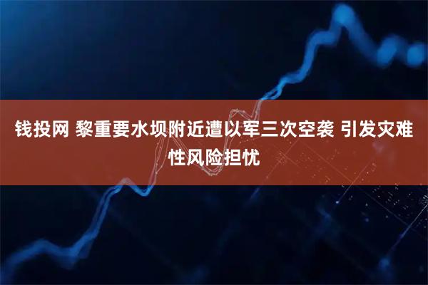 钱投网 黎重要水坝附近遭以军三次空袭 引发灾难性风险担忧