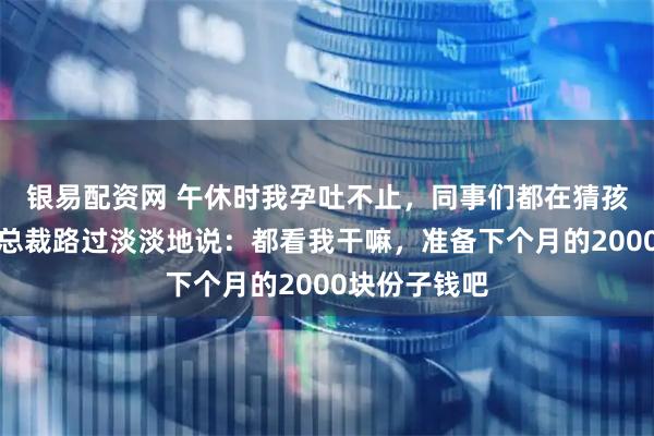 银易配资网 午休时我孕吐不止，同事们都在猜孩子爹是谁，总裁路过淡淡地说：都看我干嘛，准备下个月的2000块份子钱吧