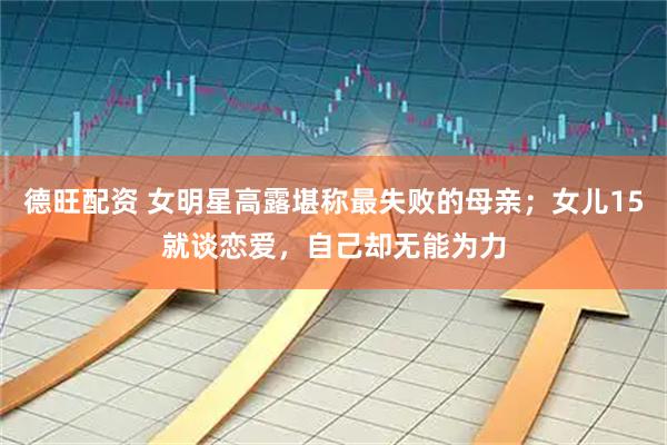 德旺配资 女明星高露堪称最失败的母亲；女儿15就谈恋爱，自己却无能为力