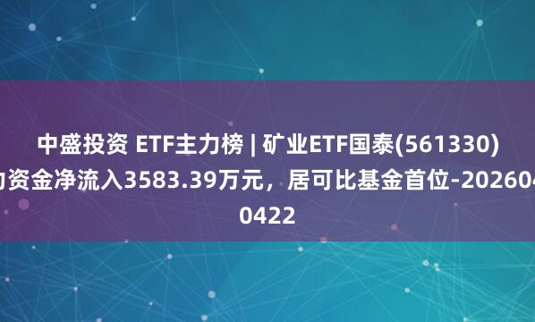 中盛投资 ETF主力榜 | 矿业ETF国泰(561330)主力资金净流入3583.39万元，居可比基金首位-20260422